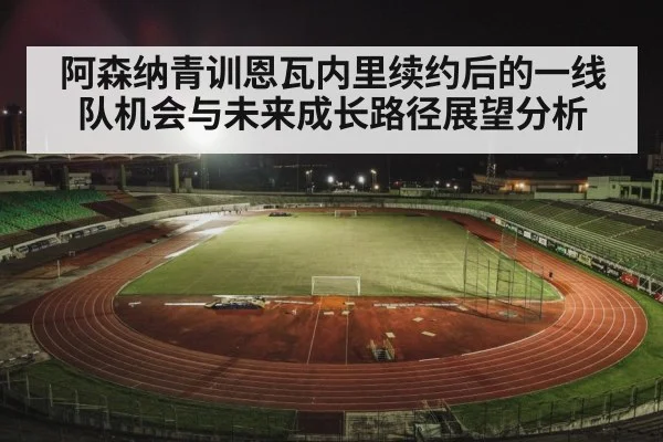 阿森纳青训恩瓦内里续约后的一线队机会与未来成长路径展望分析 - kaiyun