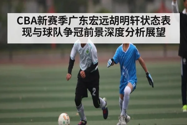 CBA新赛季广东宏远胡明轩状态表现与球队争冠前景深度分析展望 - kaiyun